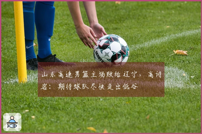 山东高速男篮主场败给辽宁，高诗岩：期待球队尽快走出低谷