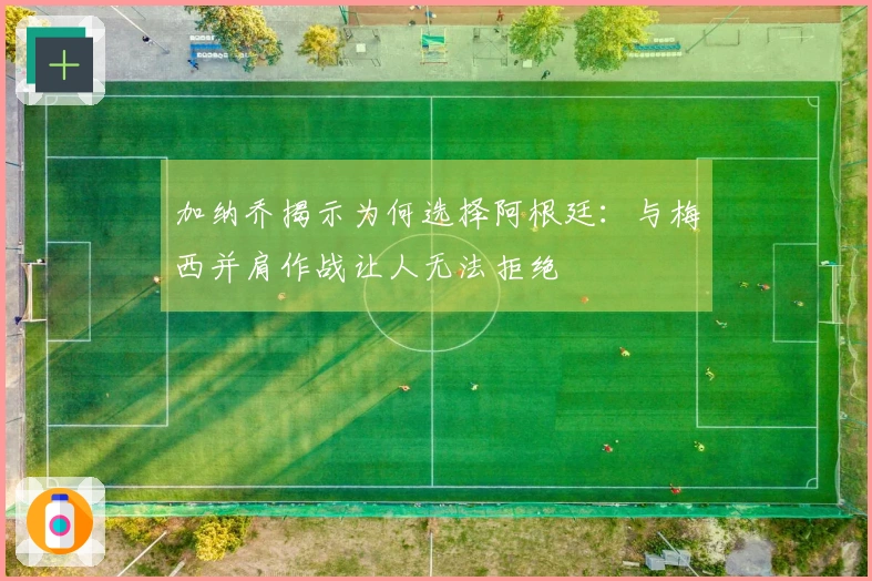 加纳乔揭示为何选择阿根廷：与梅西并肩作战让人无法拒绝