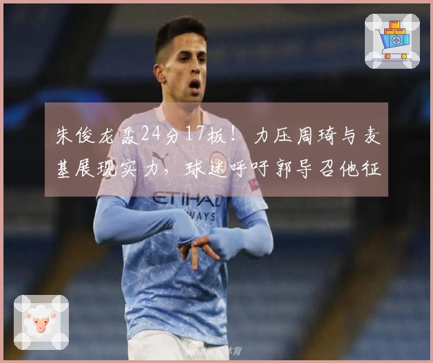 朱俊龙轰24分17板！力压周琦与麦基展现实力，球迷呼吁郭导召他征战世界杯