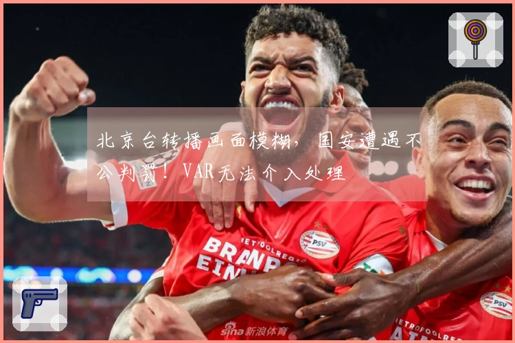 北京台转播画面模糊，国安遭遇不公判罚！VAR无法介入处理