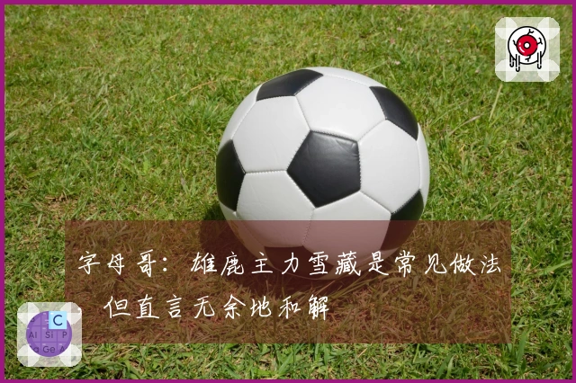 字母哥：雄鹿主力雪藏是常见做法，但直言无余地和解