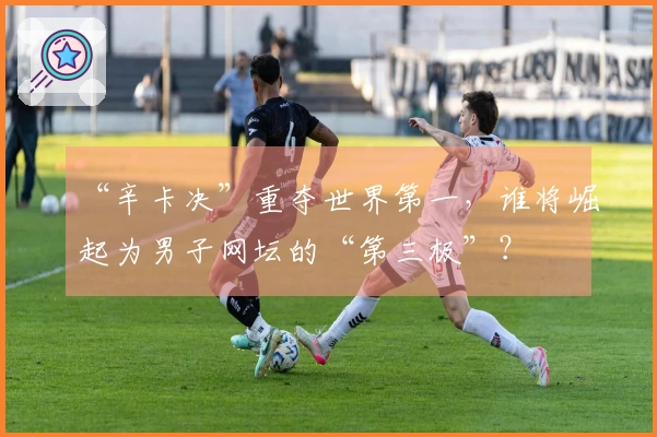 “辛卡决”重夺世界第一，谁将崛起为男子网坛的“第三极”？