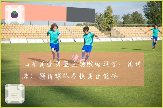 山东高速男篮主场败给辽宁，高诗岩：期待球队尽快走出低谷