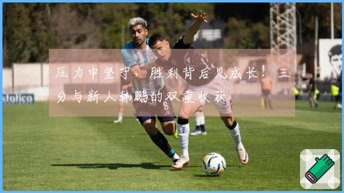 压力中坚守，胜利背后见成长！三分与新人韩鹏的双重收获
