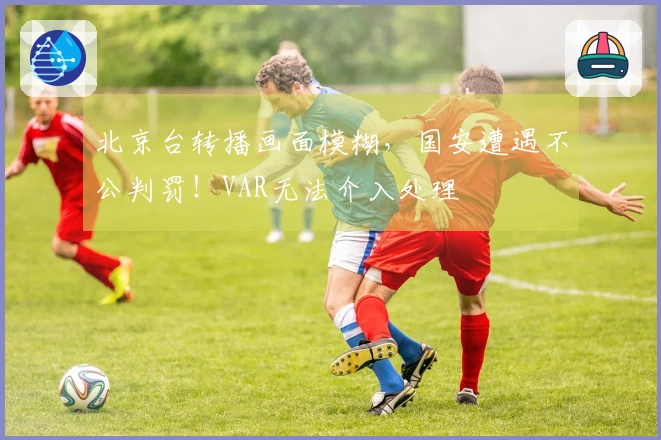 北京台转播画面模糊，国安遭遇不公判罚！VAR无法介入处理