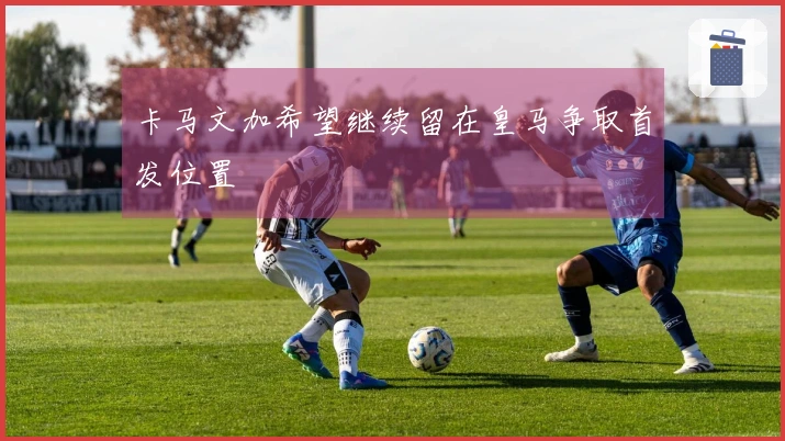 卡马文加希望继续留在皇马争取首发位置