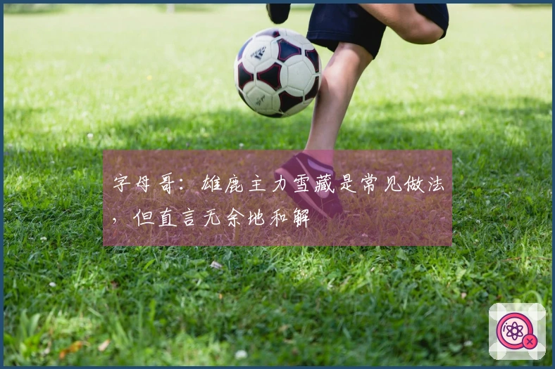 字母哥：雄鹿主力雪藏是常见做法，但直言无余地和解