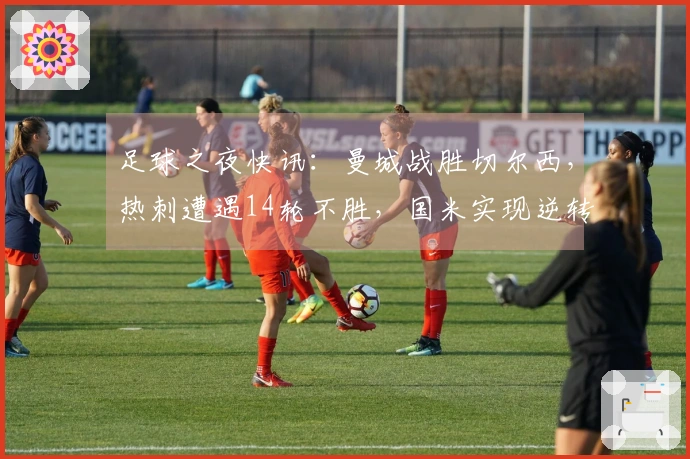 足球之夜快讯：曼城战胜切尔西，热刺遭遇14轮不胜，国米实现逆转精彩表现