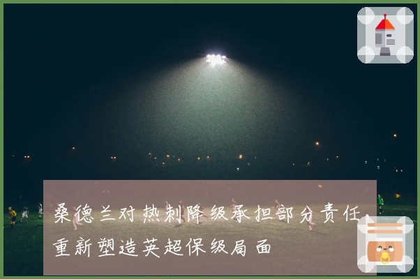 桑德兰对热刺降级承担部分责任，重新塑造英超保级局面