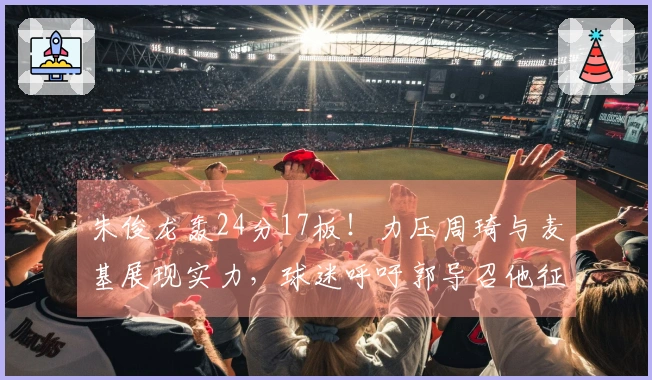 朱俊龙轰24分17板！力压周琦与麦基展现实力，球迷呼吁郭导召他征战世界杯