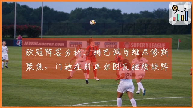 欧冠阵容分析：姆巴佩与维尼修斯聚焦，门迪在册库尔图瓦继续缺阵